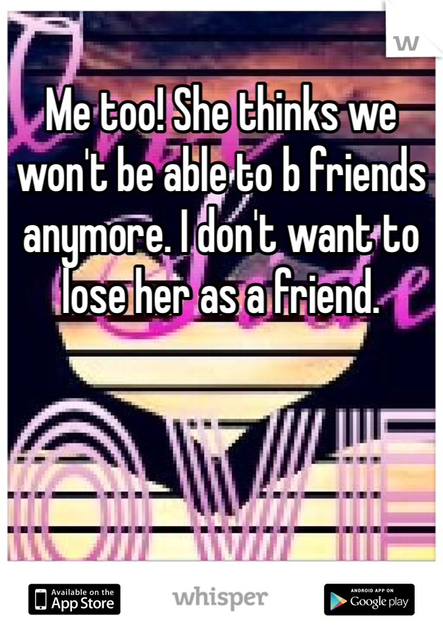 Me too! She thinks we won't be able to b friends anymore. I don't want to lose her as a friend. 