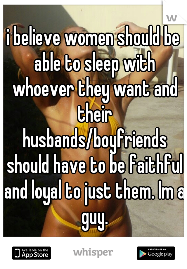 i believe women should be able to sleep with whoever they want and their husbands/boyfriends should have to be faithful and loyal to just them. Im a guy.