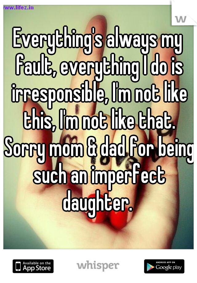 Everything's always my fault, everything I do is irresponsible, I'm not like this, I'm not like that. Sorry mom & dad for being such an imperfect daughter. 