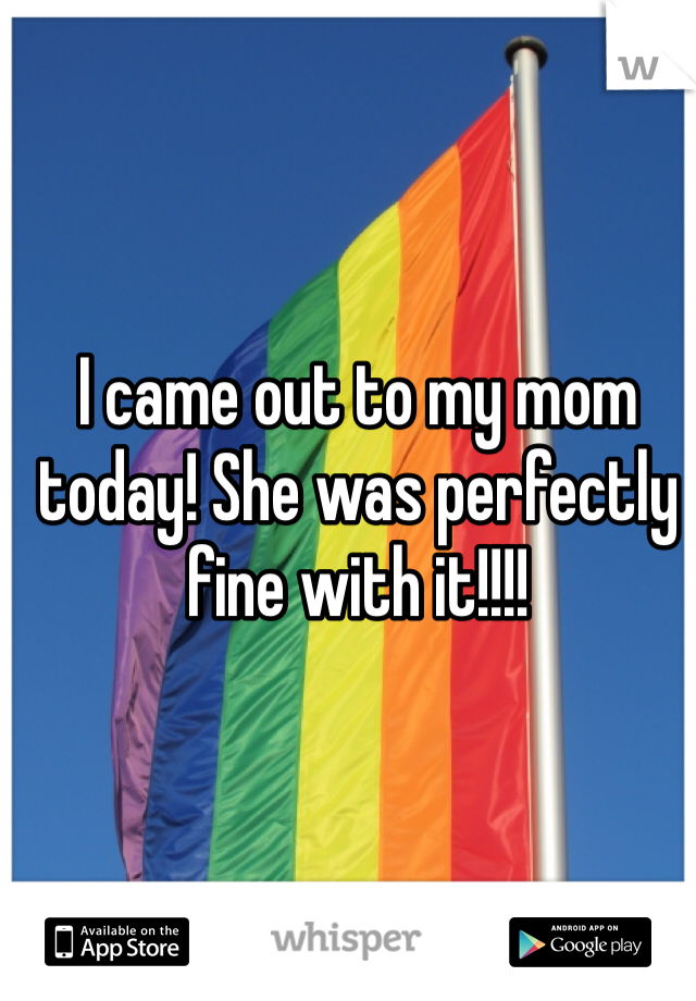 I came out to my mom today! She was perfectly fine with it!!!!