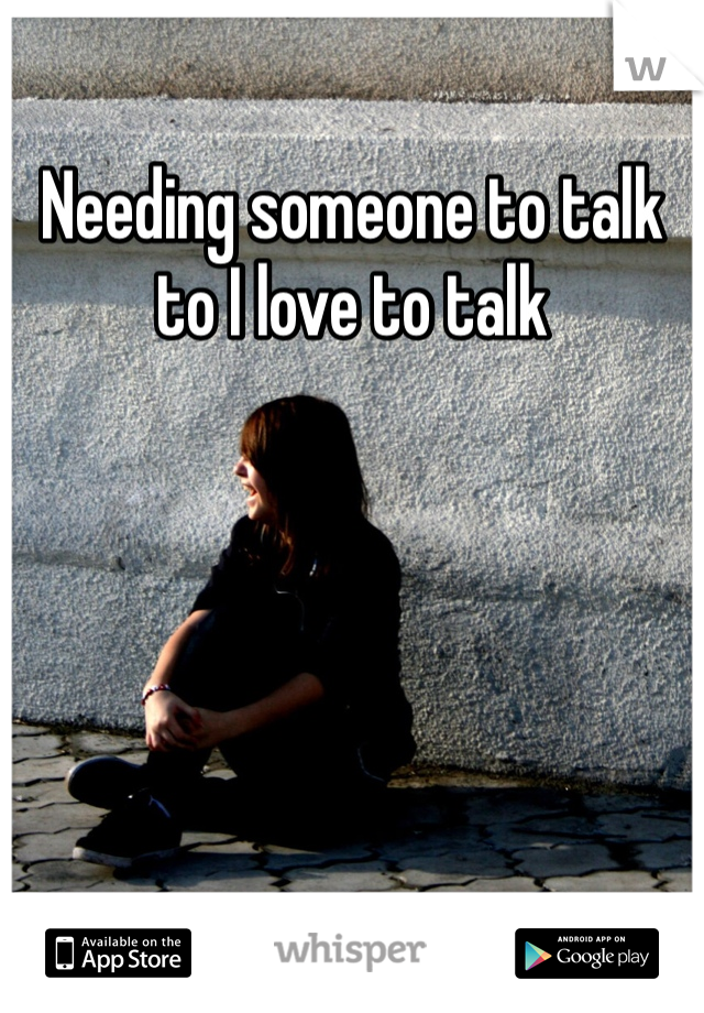 Needing someone to talk to I love to talk 
