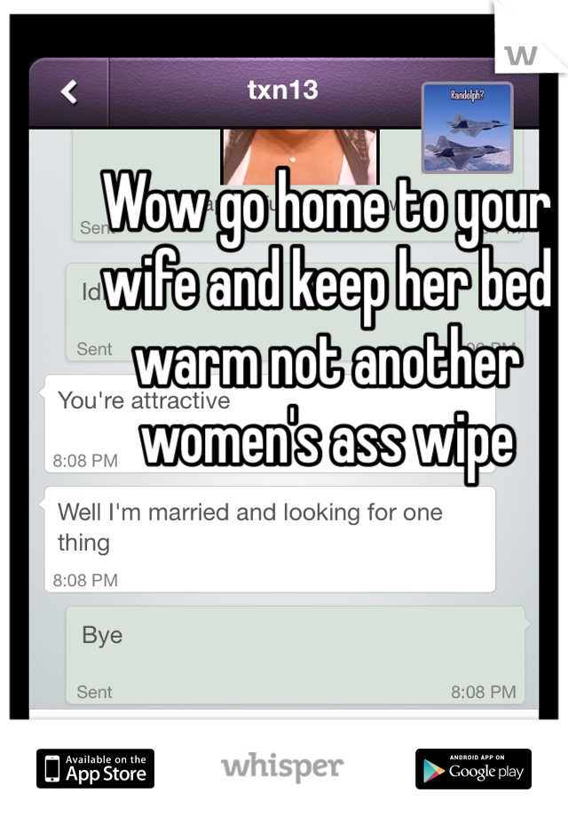 Wow go home to your wife and keep her bed warm not another women's ass wipe