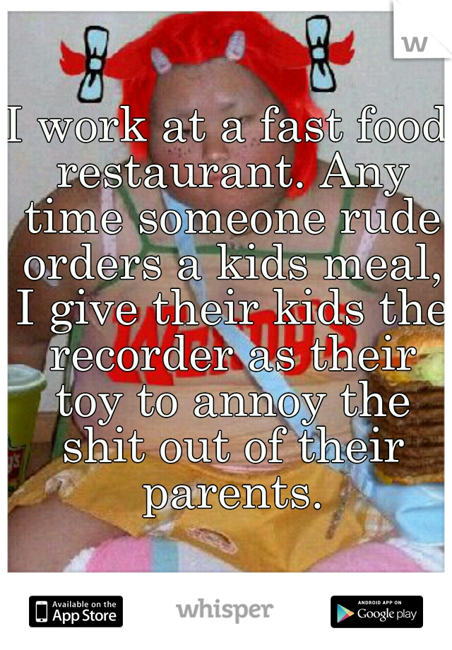 I work at a fast food restaurant. Any time someone rude orders a kids meal, I give their kids the recorder as their toy to annoy the shit out of their parents.