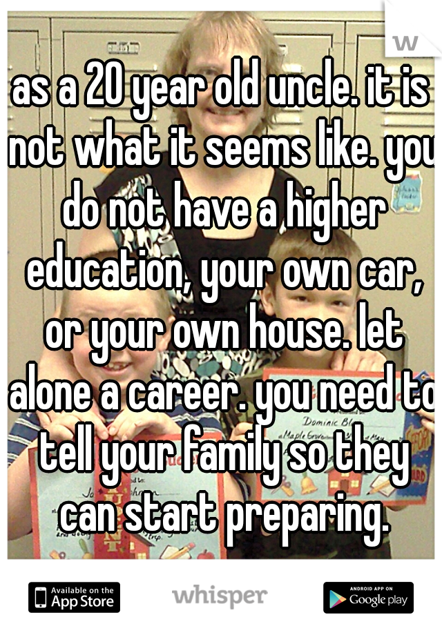 as a 20 year old uncle. it is not what it seems like. you do not have a higher education, your own car, or your own house. let alone a career. you need to tell your family so they can start preparing.