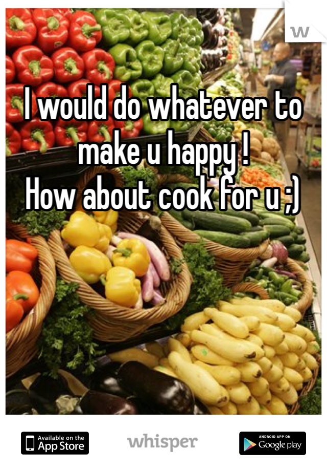 I would do whatever to make u happy !
How about cook for u ;)