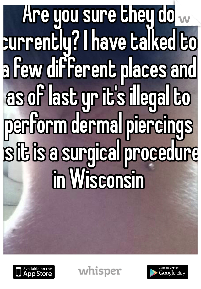 Are you sure they do currently? I have talked to a few different places and as of last yr it's illegal to perform dermal piercings as it is a surgical procedure in Wisconsin 