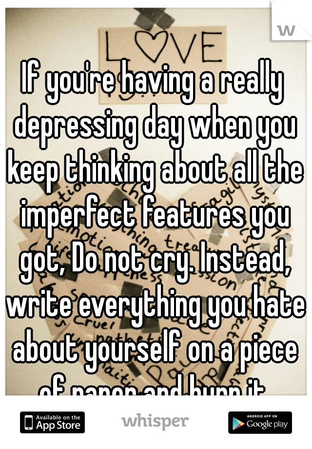 If you're having a really depressing day when you keep thinking about all the imperfect features you got, Do not cry. Instead, write everything you hate about yourself on a piece of paper and burn it.