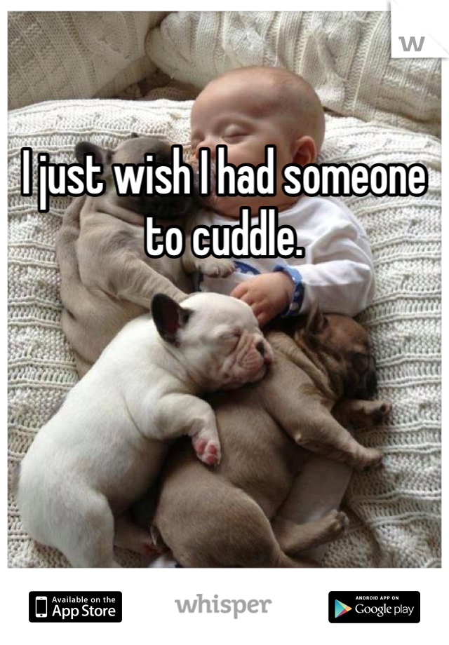 I just wish I had someone to cuddle. 