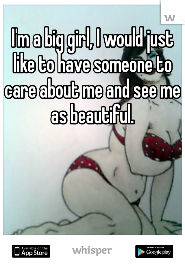 I'm a big girl, I would just like to have someone to care about me and see me as beautiful.