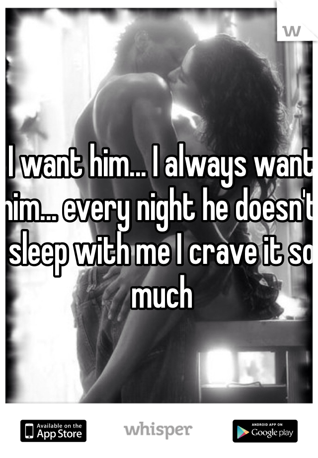 I want him... I always want him... every night he doesn't sleep with me I crave it so much