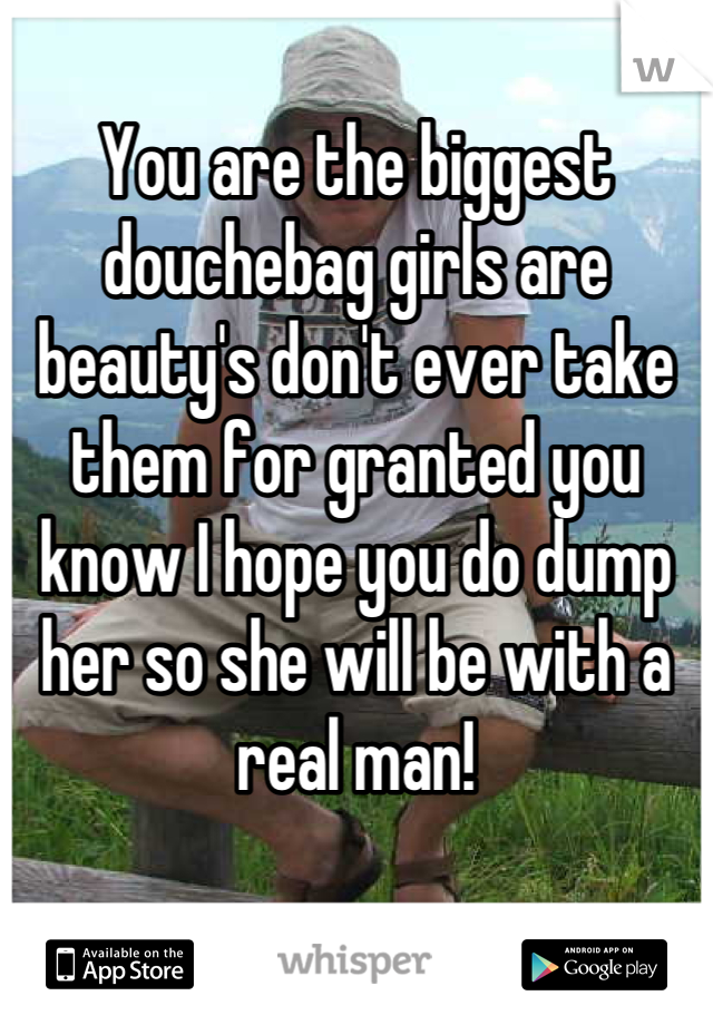 You are the biggest douchebag girls are beauty's don't ever take them for granted you know I hope you do dump her so she will be with a real man!
