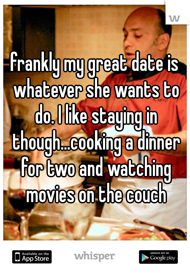 frankly my great date is whatever she wants to do. I like staying in though...cooking a dinner for two and watching movies on the couch