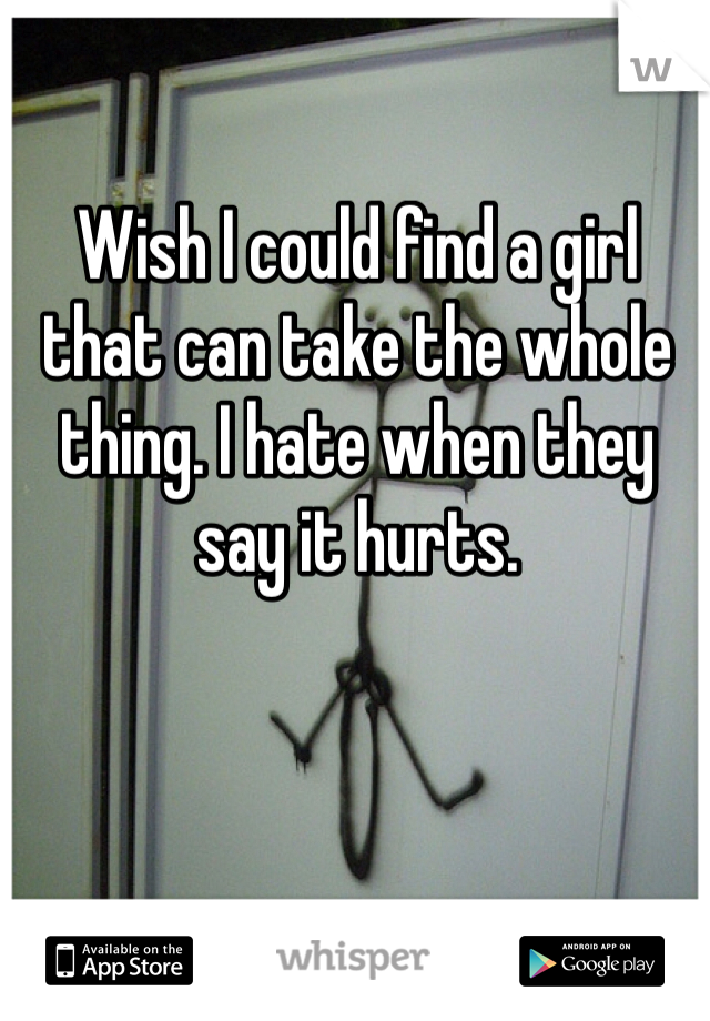Wish I could find a girl that can take the whole thing. I hate when they say it hurts.