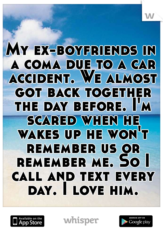 My ex-boyfriends in a coma due to a car accident. We almost got back together the day before. I'm scared when he wakes up he won't remember us or remember me. So I call and text every day. I love him.