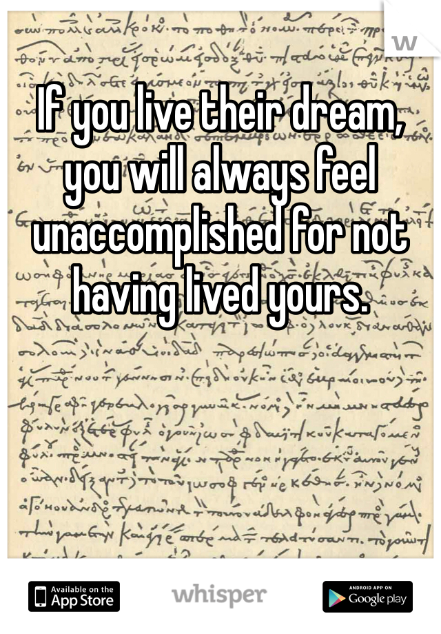 If you live their dream, you will always feel unaccomplished for not having lived yours.