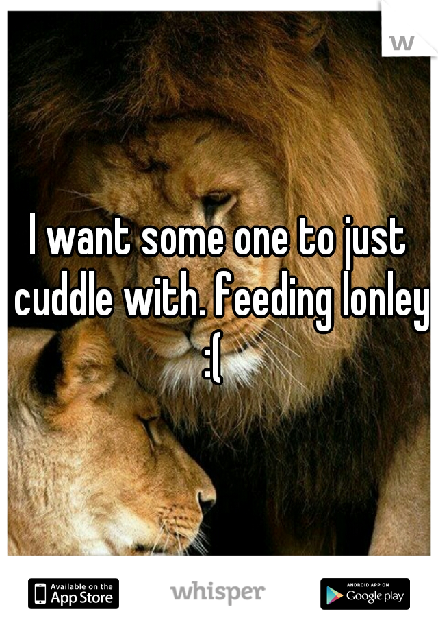 I want some one to just cuddle with. feeding lonley :(  