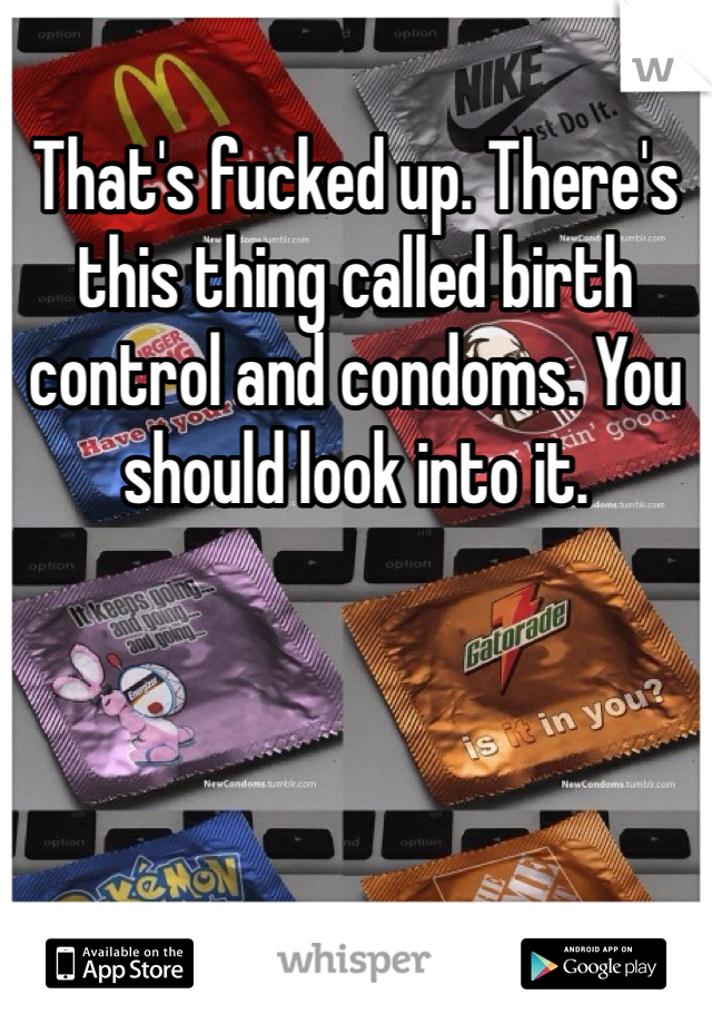 That's fucked up. There's this thing called birth control and condoms. You should look into it.