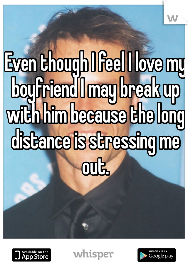 Even though I feel I love my boyfriend I may break up with him because the long distance is stressing me out. 