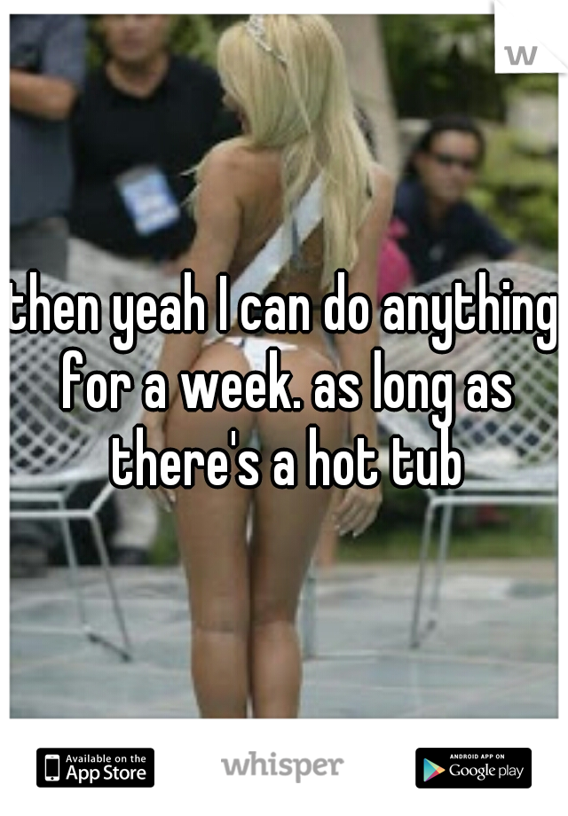 then yeah I can do anything for a week. as long as there's a hot tub