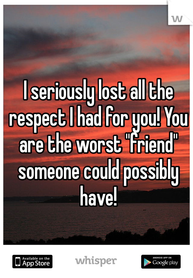 I seriously lost all the respect I had for you! You are the worst "friend" someone could possibly have!
