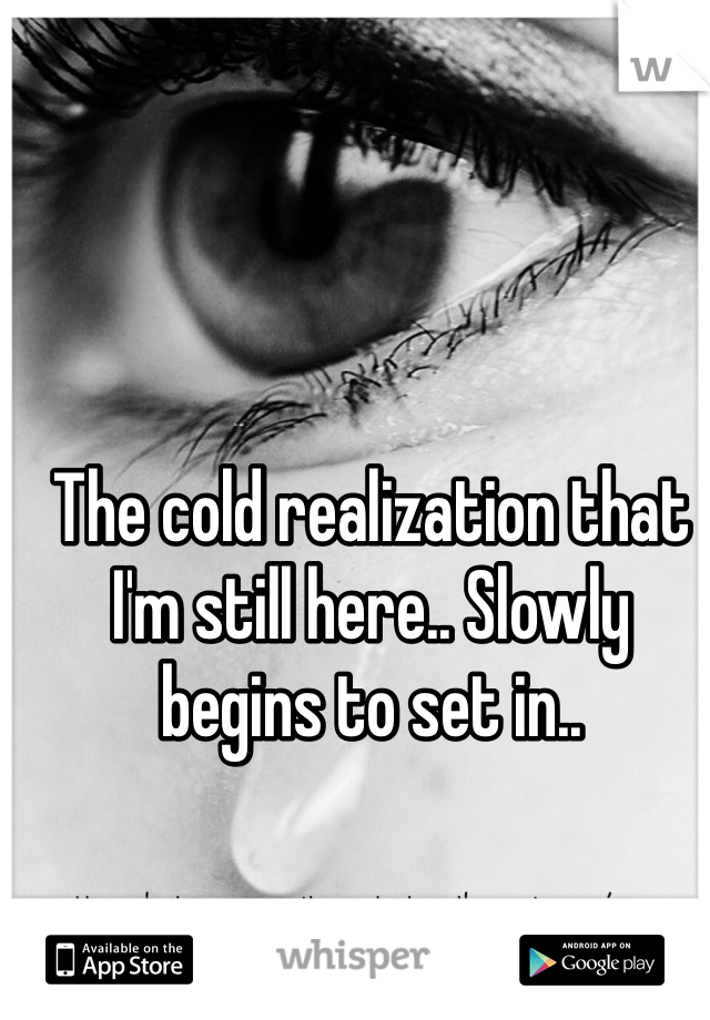 The cold realization that I'm still here.. Slowly begins to set in.. 