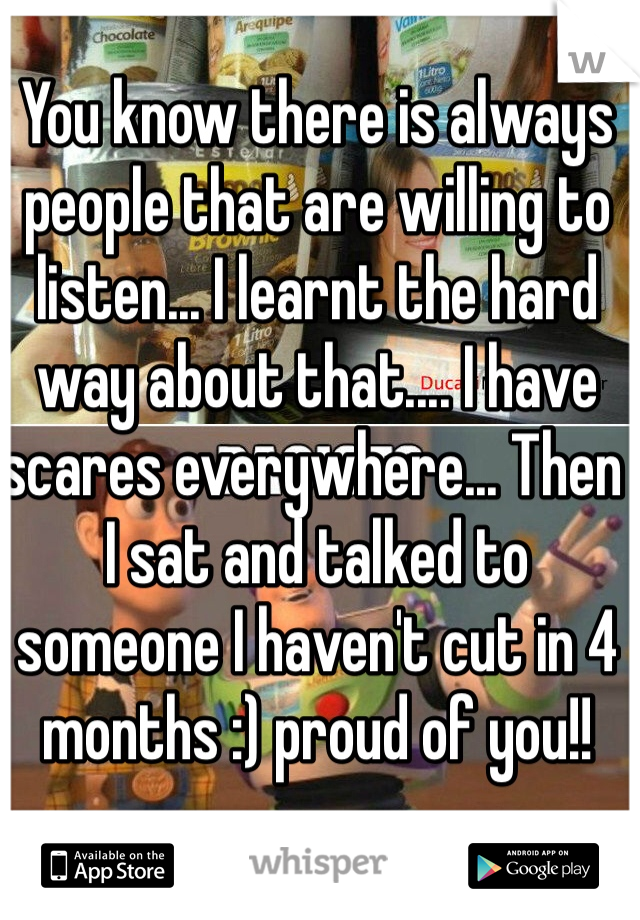 You know there is always people that are willing to listen... I learnt the hard way about that.... I have scares everywhere... Then I sat and talked to someone I haven't cut in 4 months :) proud of you!! 