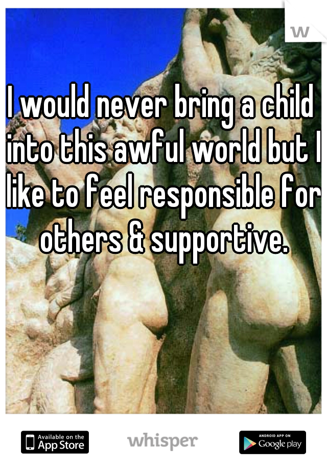 I would never bring a child into this awful world but I like to feel responsible for others & supportive.