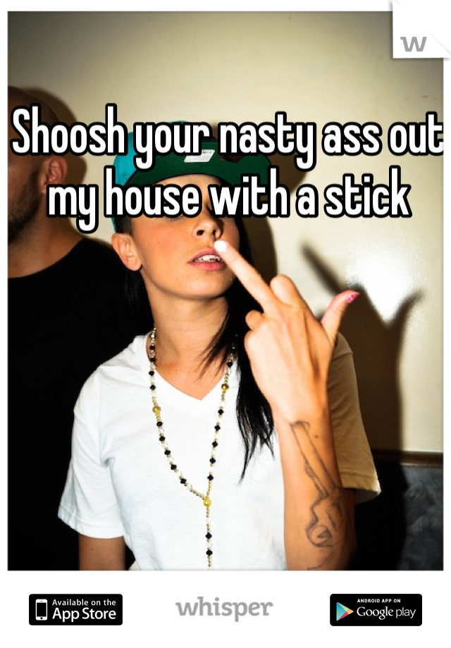 Shoosh your nasty ass out my house with a stick