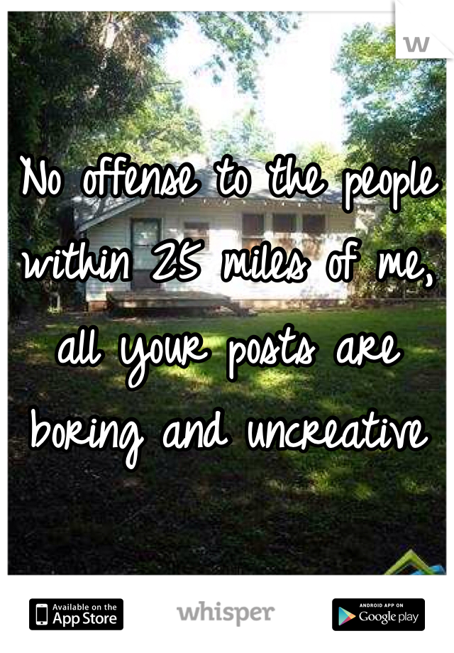 No offense to the people within 25 miles of me, all your posts are boring and uncreative