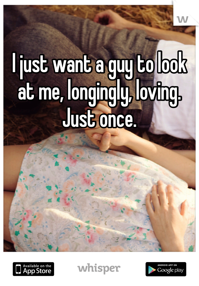 I just want a guy to look at me, longingly, loving. Just once.