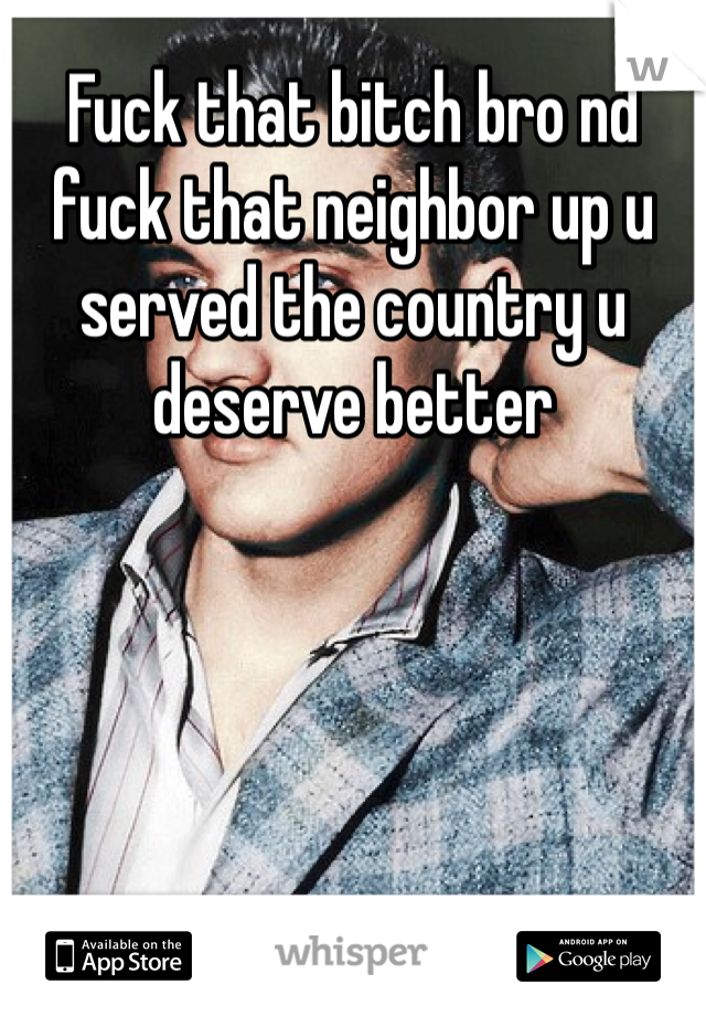 Fuck that bitch bro nd fuck that neighbor up u served the country u deserve better