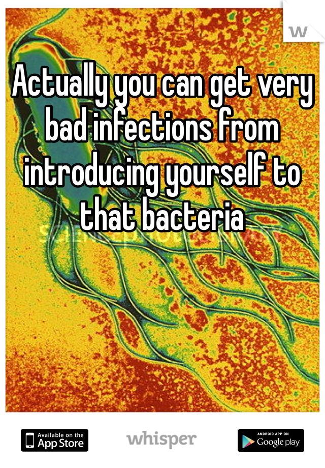 Actually you can get very bad infections from introducing yourself to that bacteria 
