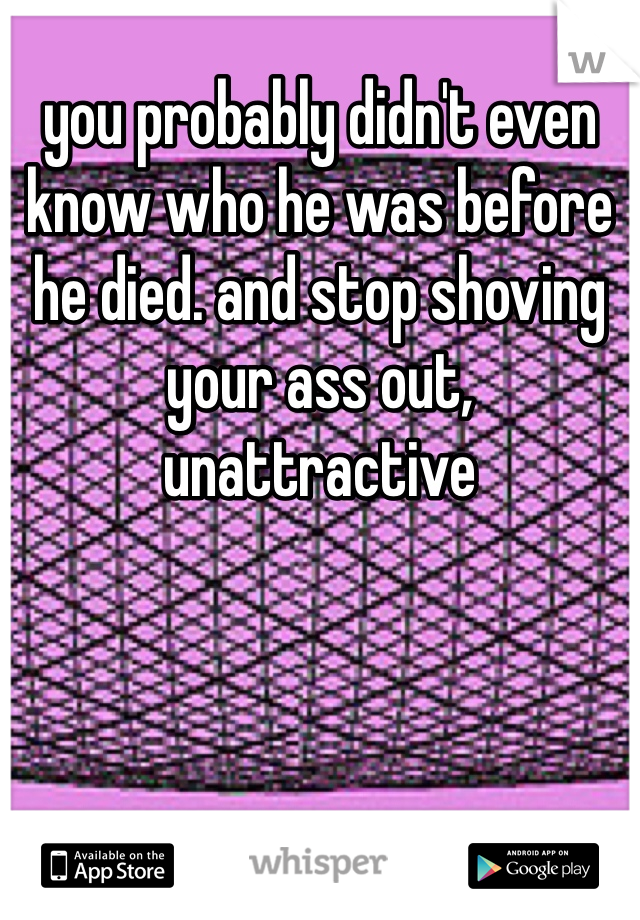 you probably didn't even know who he was before he died. and stop shoving your ass out, unattractive 