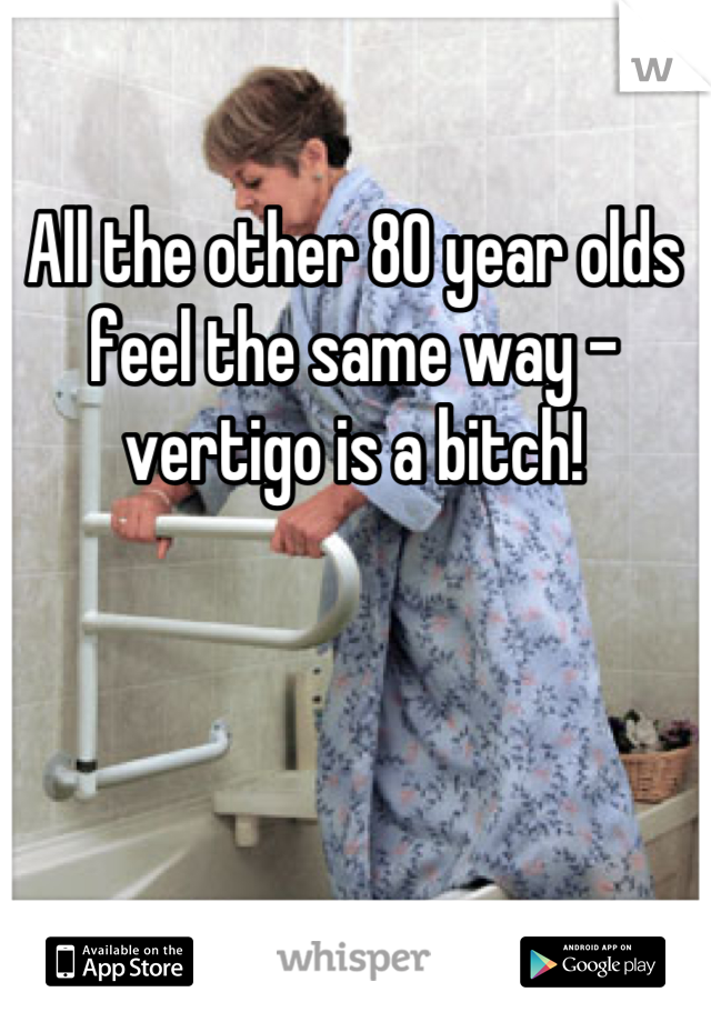 All the other 80 year olds feel the same way - vertigo is a bitch!