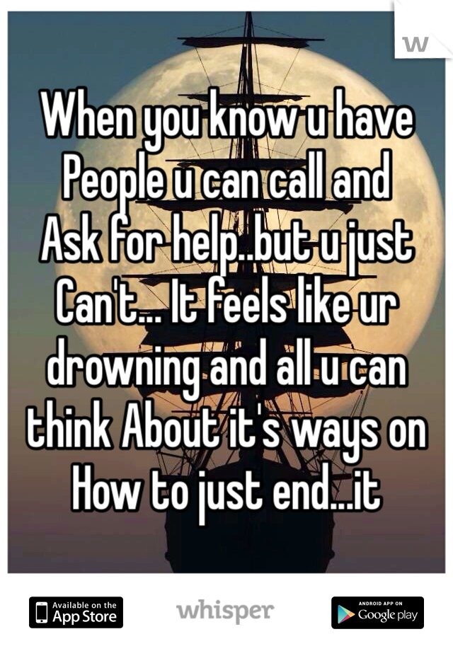 
When you know u have 
People u can call and
Ask for help..but u just 
Can't... It feels like ur 
drowning and all u can think About it's ways on 
How to just end...it
