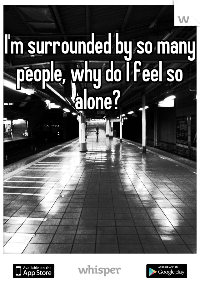 I'm surrounded by so many people, why do I feel so alone? 
