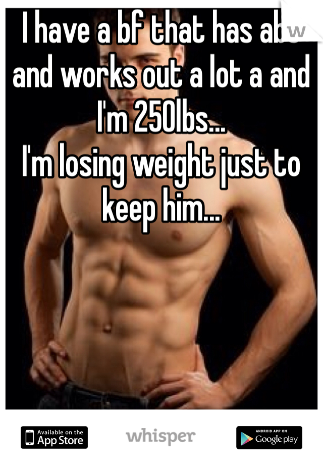 I have a bf that has abs and works out a lot a and I'm 250lbs...
I'm losing weight just to keep him...