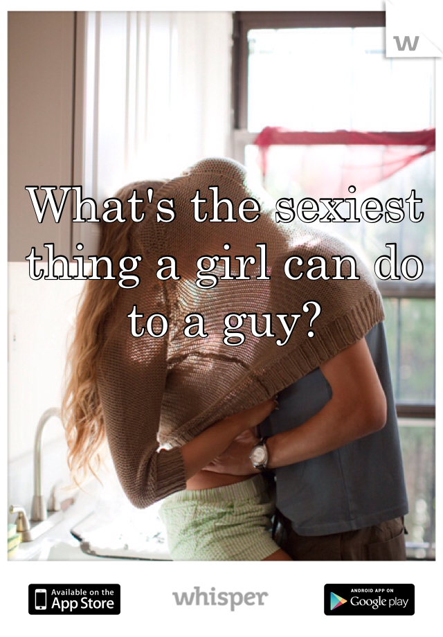 What's the sexiest thing a girl can do to a guy?
