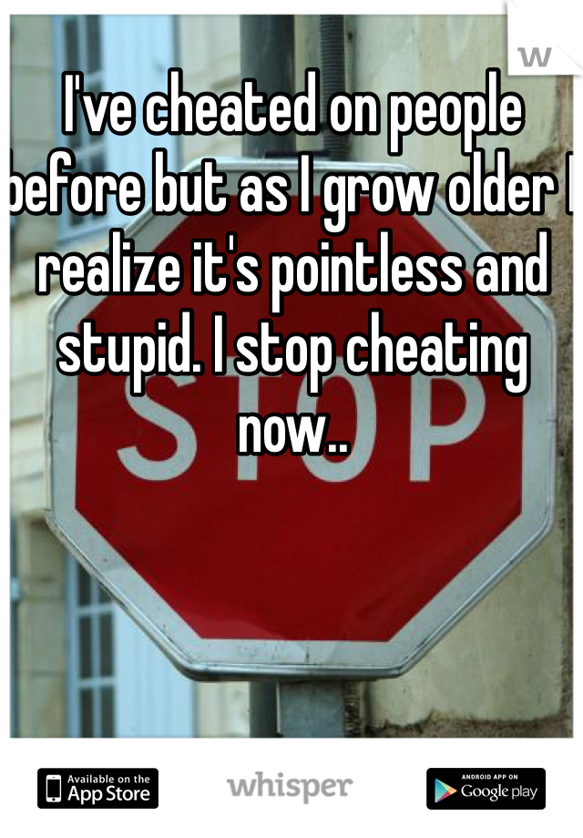 I've cheated on people before but as I grow older I realize it's pointless and stupid. I stop cheating now..