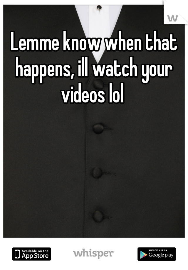 Lemme know when that happens, ill watch your videos lol 