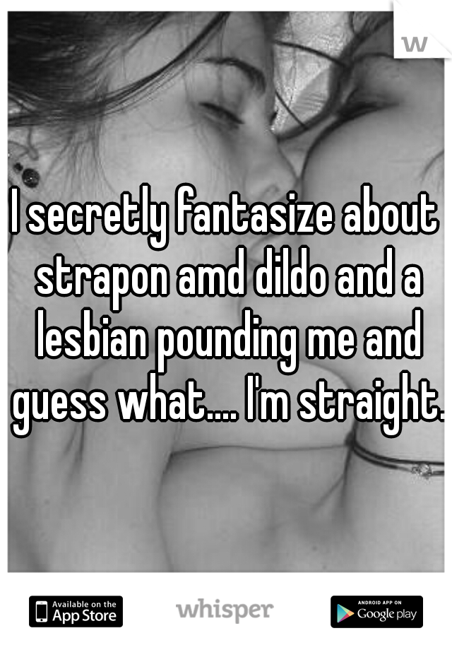 I secretly fantasize about strapon amd dildo and a lesbian pounding me and guess what.... I'm straight.