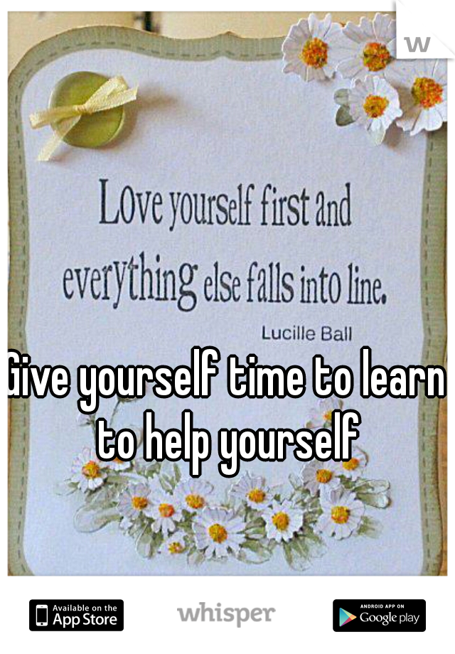 Give yourself time to learn to help yourself
