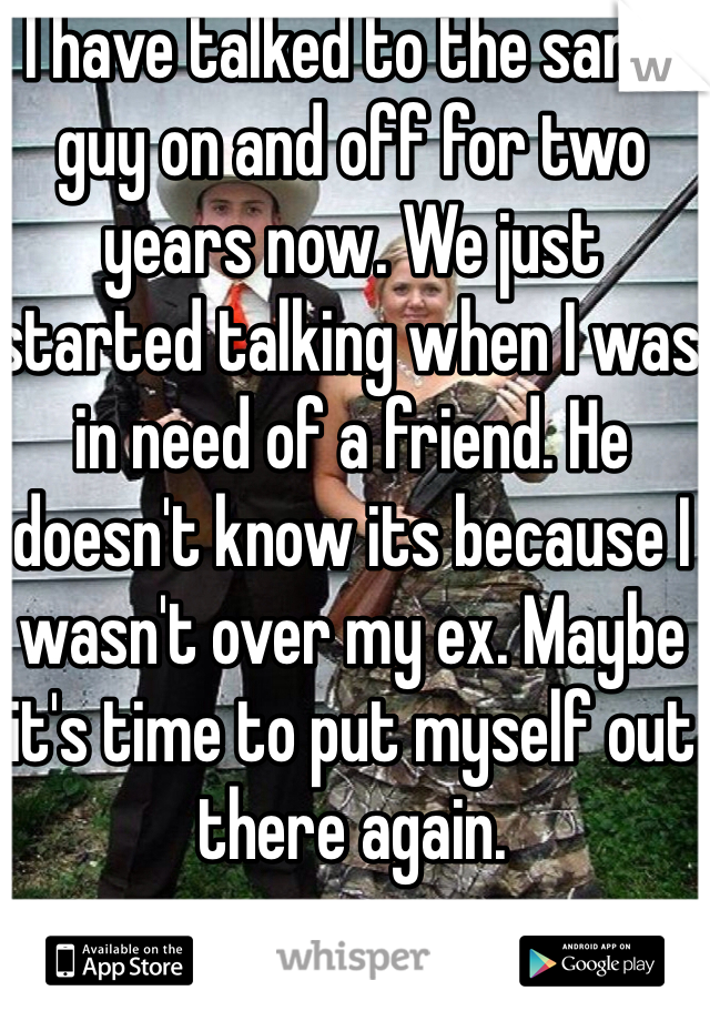 I have talked to the same guy on and off for two years now. We just started talking when I was in need of a friend. He doesn't know its because I wasn't over my ex. Maybe it's time to put myself out there again. 