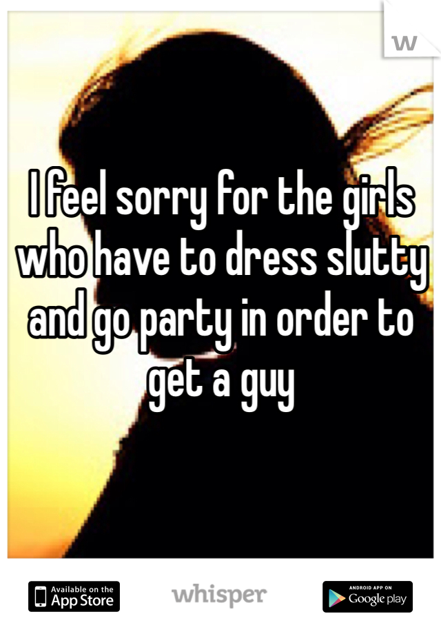 I feel sorry for the girls who have to dress slutty and go party in order to get a guy