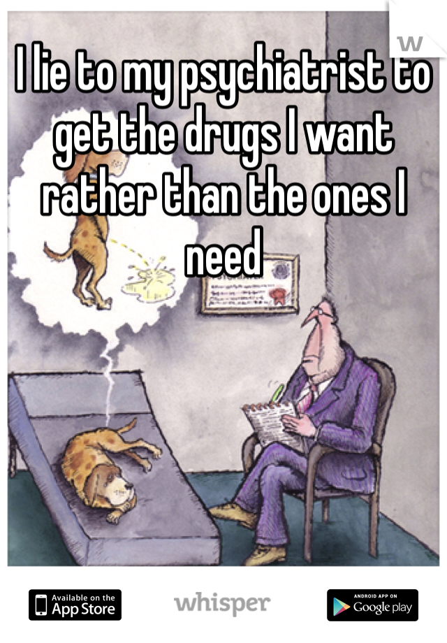 I lie to my psychiatrist to get the drugs I want rather than the ones I need