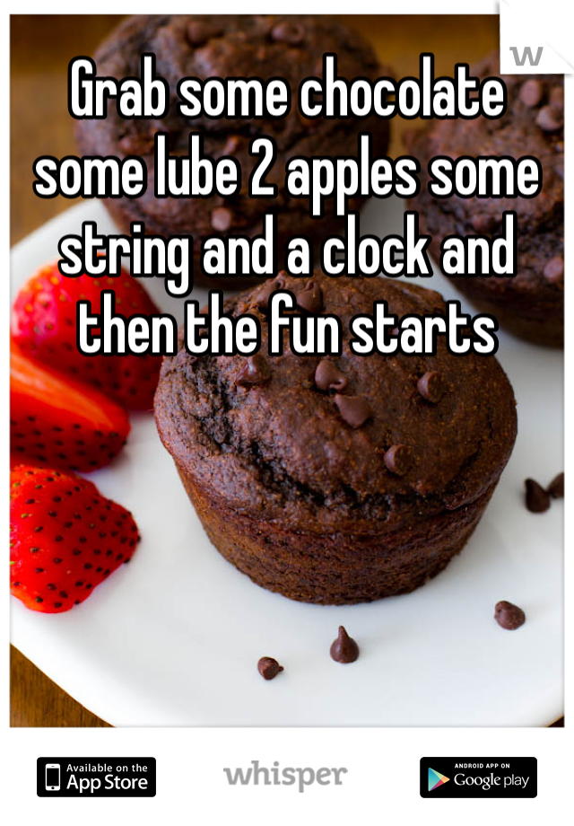 Grab some chocolate some lube 2 apples some string and a clock and then the fun starts 