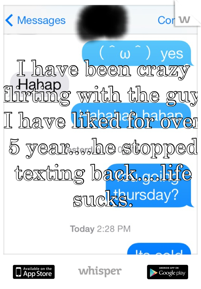 I have been crazy flirting with the guy I have liked for over 5 year....he stopped texting back....life sucks.