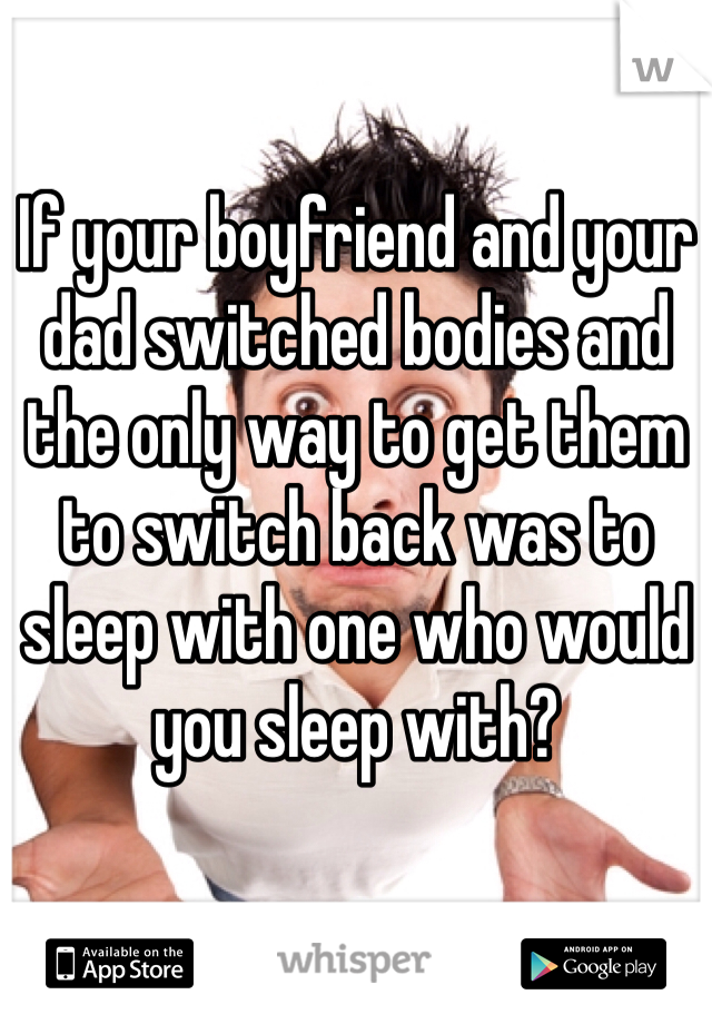 If your boyfriend and your dad switched bodies and the only way to get them to switch back was to sleep with one who would you sleep with?