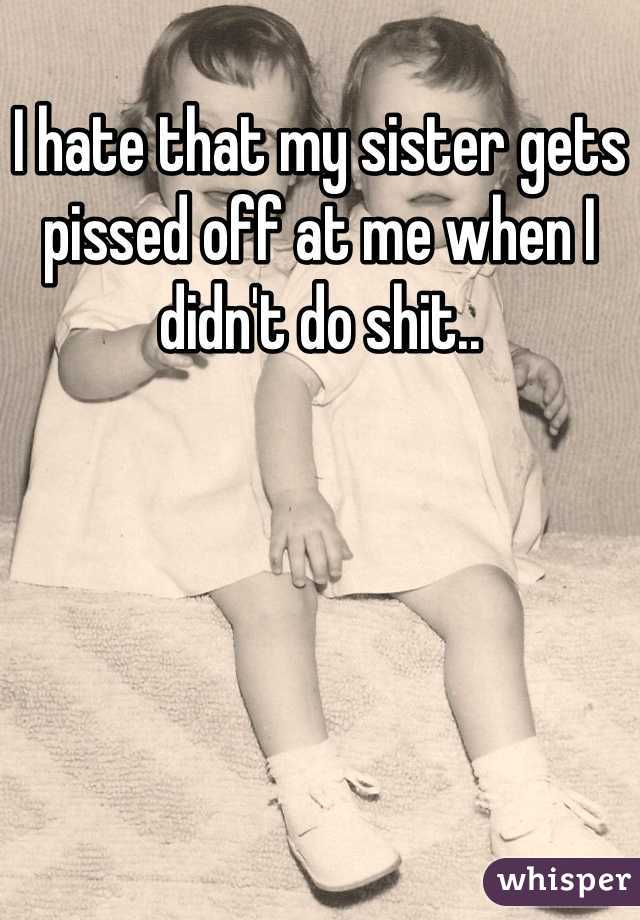 I hate that my sister gets pissed off at me when I didn't do shit..