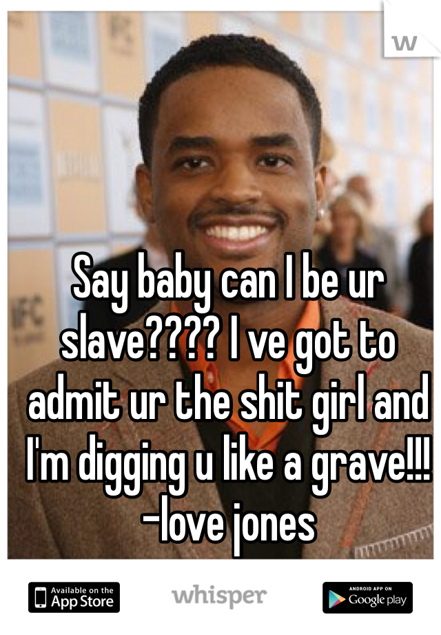 Say baby can I be ur slave???? I ve got to admit ur the shit girl and I'm digging u like a grave!!!
-love jones